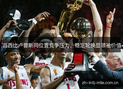 昌西比卢普斯同位置竞争压力,稳定轮换显领袖价值 昌西比卢普斯同位置竞争压力,稳定轮换显领袖价值